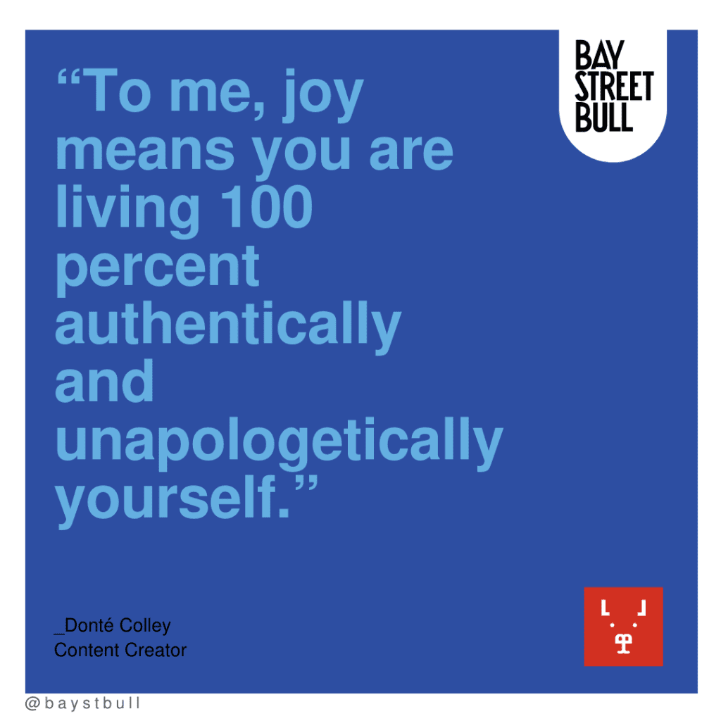 To me joy means you are living 100 percent authentically and unapologetically yourself